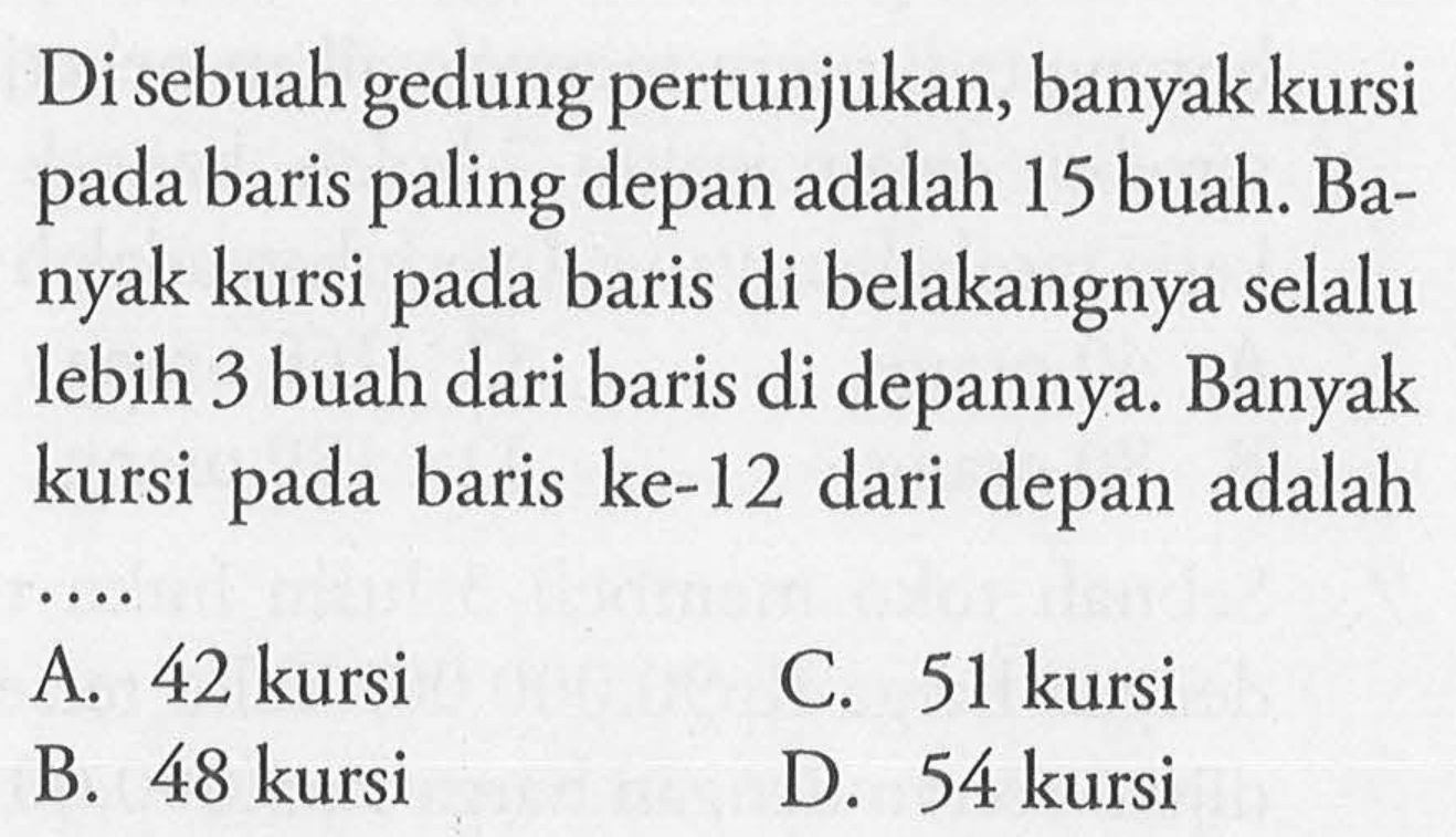 Di sebuah gedung pertunjukan, banyak kursi baris paling depan adalah 15 buah. Banyak kursi pada baris di belakangnya selalu lebih 3 buah dari baris di depannya. Banyak kursi baris ke-12 dari depan adalah 
 A. 42 kursi 
 B. 48 kursi 
 C. 51 kursi 
 D. 54 kursi