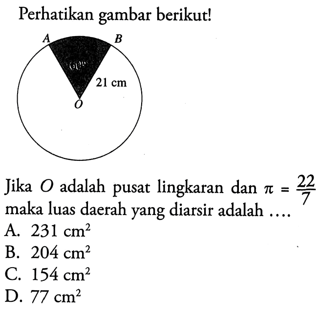 Perhatikan gambar berikut! 60 21 cm Jika O adalah pusat lingkaran dan pi=22/7 maka luas daerah yang diarsir adalah .... A. 231 cm^2 
B. 204 cm^2 
C. 154 cm^2 
D. 77 cm^2