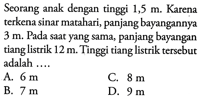 Seorang anak dengan tinggi 1,5 m. Karena terkena sinar matahari, panjang bayangannya 3 m. Pada saat yang sama, panjang bayangan tiang listrik 12 m. Tinggi tiang listrik tersebut adalah ....