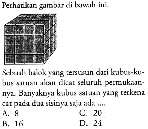 Perhatikan gambar di bawah ini.Sebuah balok yang tersusun dari kubus-kubus satuan akan dicat seluruh permukaannya. Banyaknya kubus satuan yang terkena cat pada dua sisinya saja ada ... A. 8
C. 20
B. 16
D. 24