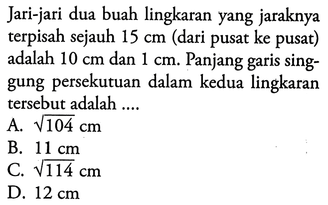 Jari-jari dua buah lingkaran yang jaraknya terpisah sejauh 15 cm (dari pusat ke pusat) adalah 10 cm dan 1 cm. Panjang garis singgung persekutuan dalam kedua lingkaran tersebut adalah .... 