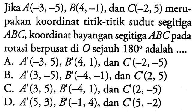 Jika A(-3,-5), B(4,-1), dan C(-2,5) merupakan koordinat titik-titik sudut segitiga ABC, koordinat bayangan segitiga ABC pada rotasi berpusat di O sejauh 180 adalah ....