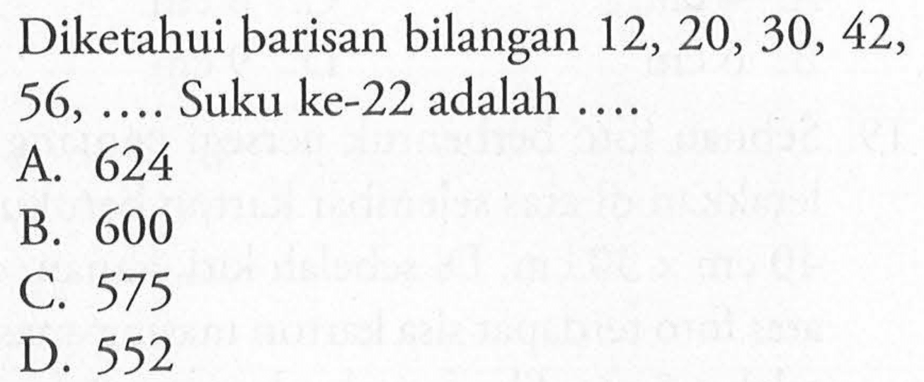 Diketahui bilangan 12, 20, 30, 42, 56, ... Suku ke-22 adalah A. 624 B. 600 C. 575 D 552