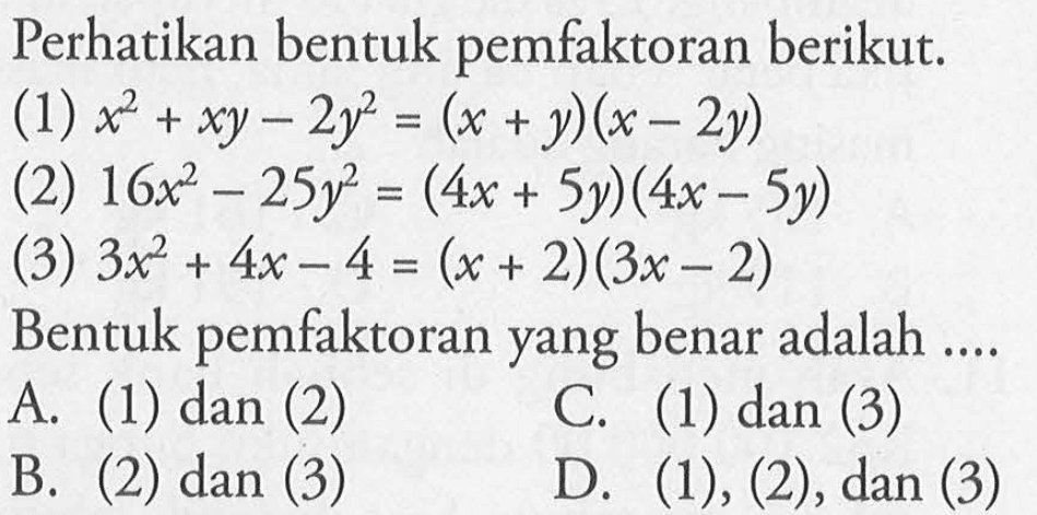 Perhatikan bentuk pemfaktoran berikut. (1) x^2 + xy - 2y^2 = (x + y)(x - 2y) (2) 16x^2 - 25 y^2 = (4x + 5y)(4x - 5y) (3) 3x^2 + 4x -4 = (x + 2)(3x - 2) Bentuk pemfaktoran yang benar adalah .... A. (1) dan (2) B. (2) dan (3) C. (1) dan (3) D. (1), (2), dan (3)