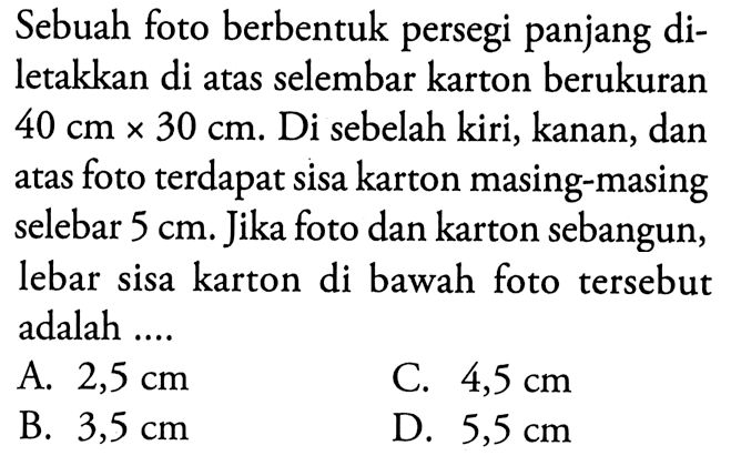 Sebuah foto berbentuk persegi panjang diletakkan di atas selembar karton berukuran  40 cm x 30 cm .  Di sebelah kiri, kanan, dan atas foto terdapat sisa karton masing-masing selebar  5 cm . Jika foto dan karton sebangun, lebar sisa karton di bawah foto tersebut adalah ....