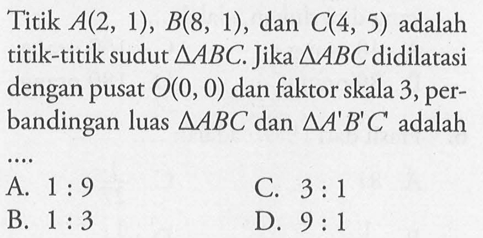 Titik A(2, 1), B(8, 1), dan C(4, 5) adalah titik-titik sudut segitiga ABC. Jika segitiga ABC didilatasi dengan pusat O(0, 0) dan faktor skala 3, perbandingan luas segitiga ABC dan segitiga A'B'C' adalah 
