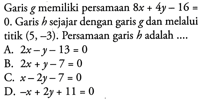 Garis g memiliki persamaan 8x + 4y - 16 = 0. Garis h sejajar dengan garis g dan melalui titik (5,-3). Persamaan garis h adalah... A. 2x - y - 13 = 0 B. 2x + y - 7 = 0 C. x - 2y - 7 = 0 D. -x + 2y + 11 = 0