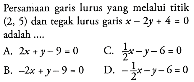 Persamaan garis lurus yang melalui titik (2, 5) dan tegak lurus garis x - 2y + 4 = 0 adalah.... A. 2x + y - 9 = 0 C. 1/2 x - y - 6 = 0 B. -2x + y - 9 = 0 D. -1/2 x - y - 6 = 0