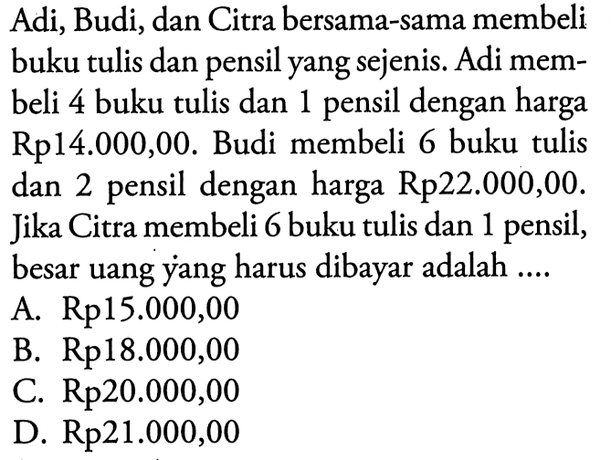 Adi; Budi, dan Citra bersama-sama membeli buku tulis dan pensil yang sejenis. Adi membeli 4 buku tulis dan dengan harga 1 pensil Rp14.000,00. Budi membeli 6 buku tulis dan 2 pensil dengan harga Rp22.000,00. Jika Citra membeli 6 buku tulis dan 1 pensil, besar uang yang harus dibayar adalah A. Rp15.000,00 B. Rp18.000,00 C. Rp20.000,00 D. Rp21.000,00