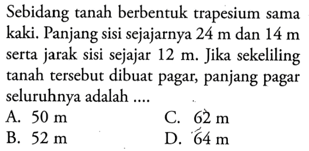 Sebidang tanah berbentuk trapesium sama kaki. Panjang sisi sejajarnya 24 m dan 14 m serta jarak sisi sejajar 12 m. Jika sekeliling tanah tersebut dibuat pagar, panjang pagar seluruhnya adalah ....