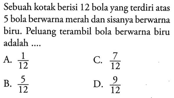 Sebuah kotak berisi 12 bola yang terdiri atas 5 bola berwarna merah dan sisanya berwarna biru. Peluang terambil bola berwarna biru adalah .... 