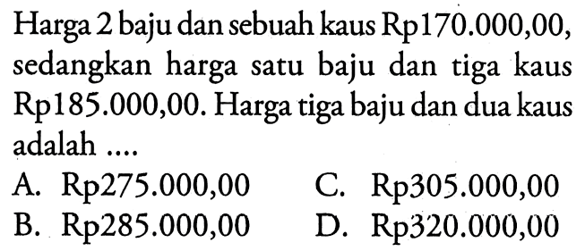 Harga 2 baju dan sebuah kaus Rp170.000,00, sedangkan harga satu baju dan tiga kaus Rp185.000,00. Harga tiga baju dan dua kaus adalah.... A. Rp275.000,00 C. Rp305.000,00 B. Rp285.000,00 D. Rp320.000,00