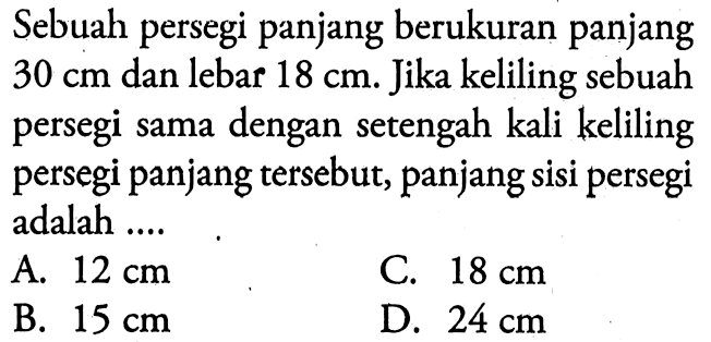 Sebuah persegi panjang berukuran panjang  30 cm  dan lebar  18 cm . Jika keliling sebuah persegi sama dengan setengah kali keliling persegi panjang tersebut, panjang sisi persegi adalah ....