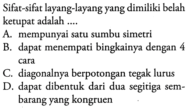 Sifat-sifat layang-layang yang dimiliki belah ketupat adalah ....A. mempunyai satu sumbu simetriB. dapat menempati bingkainya dengan 4 caraC. diagonalnya berpotongan tegak lurusD. dapat dibentuk dari dua segitiga sembarang yang kongruen