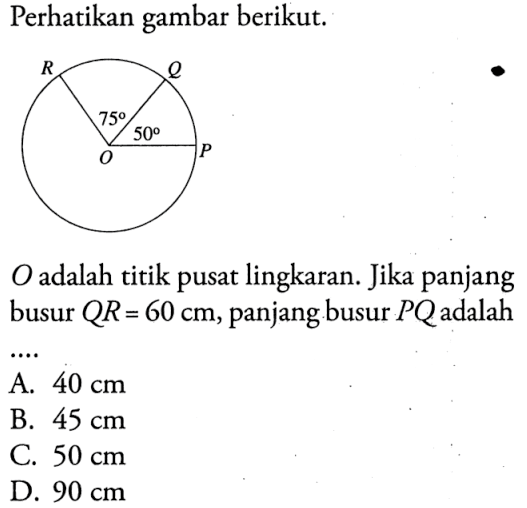 Perhatikan gambar berikut. R Q 75 50 O P O adalah titik pusat lingkaran. Jika panjang busur QR=60 cm, panjang busur PQ adalah....