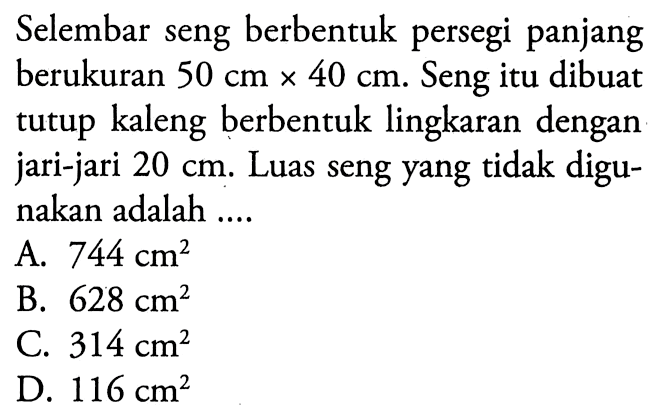 Selembar seng berbentuk persegi panjang berukuran 50 cmx40 cm. Seng itu dibuat tutup kaleng berbentuk lingkaran dengan jari-jari 20 cm. Luas seng yang tidak digunakan adalah ....