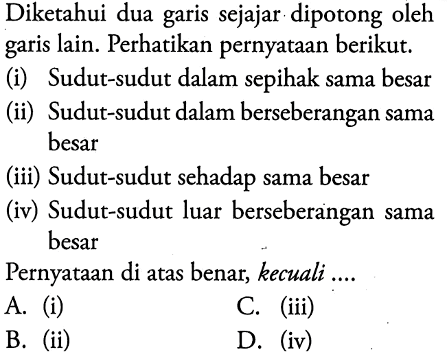 Diketahui dua garis sejajar dipotong oleh garis lain. Perhatikan pernyataan berikut.(i) Sudut-sudut dalam sepihak sama besar(ii) Sudut-sudut dalam berseberangan sama besar(iii) Sudut-sudut sehadap sama besar(iv) Sudut-sudut luar berseberangan sama besarPernyataan di atas benar, kecuali ....A. (i)C. (iii)B. (ii)D. (iv)