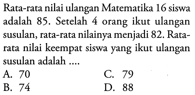 Rata-rata nilai ulangan Matematika 16 siswa adalah 85. Setelah 4 orang ikut ulangan susulan, rata-rata nilainya menjadi 82. Rata-rata nilai keempat siswa yang ikut ulangan susulan adalah ....
