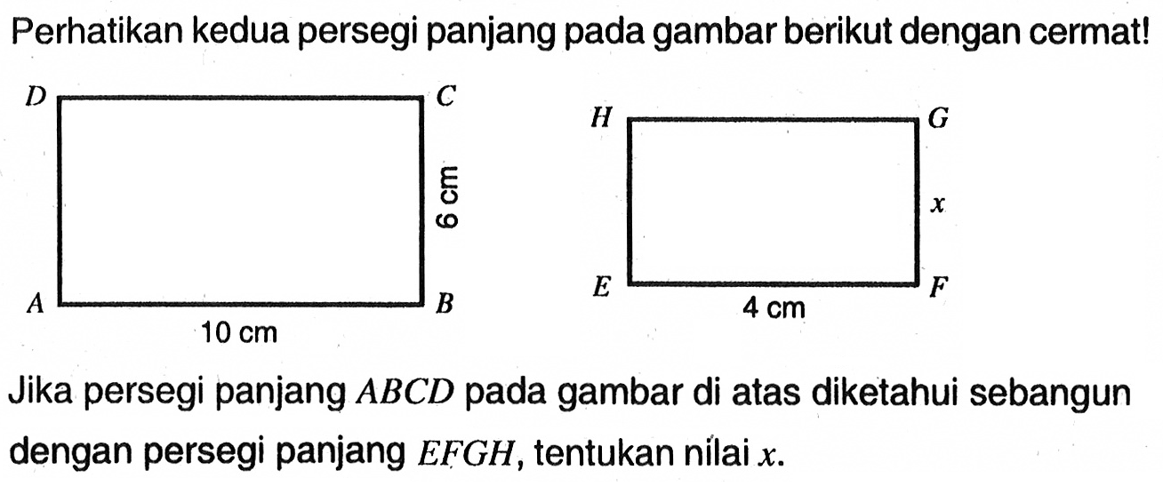 Perhatikan kedua persegi panjang pada gambar berikut dengan cermat! D C 6 cm A B 10 cm H G x E F 4 cmJika persegi panjang  ABCD  pada gambar di atas diketahui sebangun dengan persegi panjang  EFGH , tentukan nilai  x .