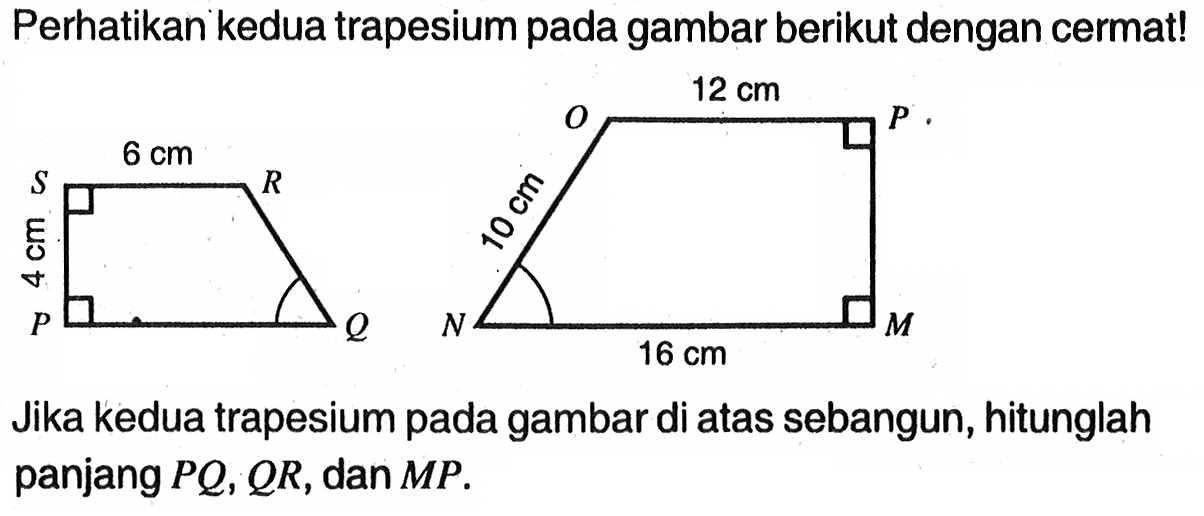 Perhatikan kedua trapesium pada gambar berikut dengan cermat!S 6 cm R  O 12cm P4cm  10cmP Q  N 16cm M
Jika kedua trapesium pada gambar di atas sebangun, hitunglah panjang  PQ, QR, dan MP.