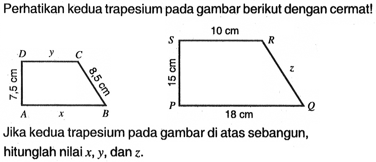 Perhatikan kedua trapesium pada gambar berikut dengan cermat! S 10 cm R D y C 15 cm z 7,5 cm 8,5 cm A x B P 18 cm Q Jika kedua trapesium pada gambar di atas sebangun, hitunglah nilai  x, y , dan  z .