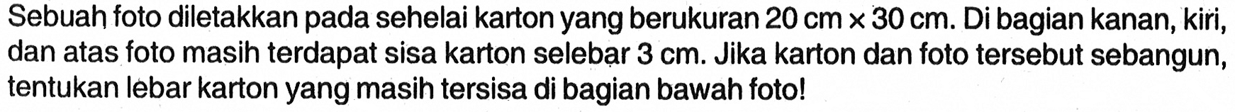 Sebuah foto diletakkan pada sehelai karton yang berukura  20 cm x 30 cm. Di bagian kanan, kiri, dan atas foto masih terdapat sisa karton selebar 3 cm. Jika karton dan foto tersebut sebangun, tentukan lebar karton yang masih tersisa di bagian bawah foto!