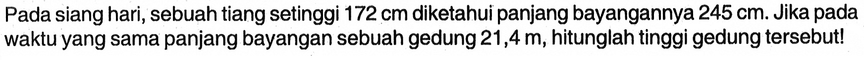 Pada siang hari, sebuah tiang setinggi  172 cm  diketahui panjang bayangannya  245 cm . Jika pada waktu yang sama panjang bayangan sebuah gedung  21,4 m , hitunglah tinggi gedung tersebut!