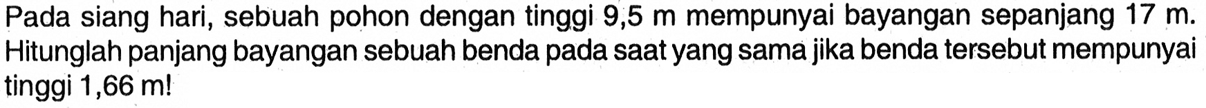 Pada siang hari, sebuah pohon dengan tinggi  9,5 m  mempunyai bayangan sepanjang  17 m . Hitunglah panjang bayangan sebuah benda pada saat yang sama jika benda tersebut mempunyai tinggi  1,66 m! 