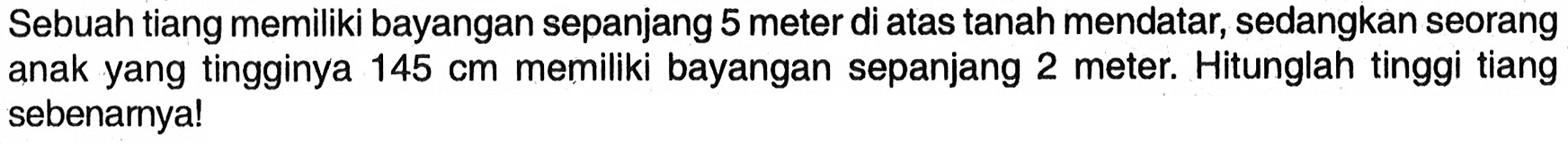 Sebuah tiang memiliki bayangan sepanjang 5 meter di atas tanah mendatar, sedangkan seorang anak yang tingginya  145 cm  memiliki bayangan sepanjang 2 meter. Hitunglah tinggi tiang sebenarnya!