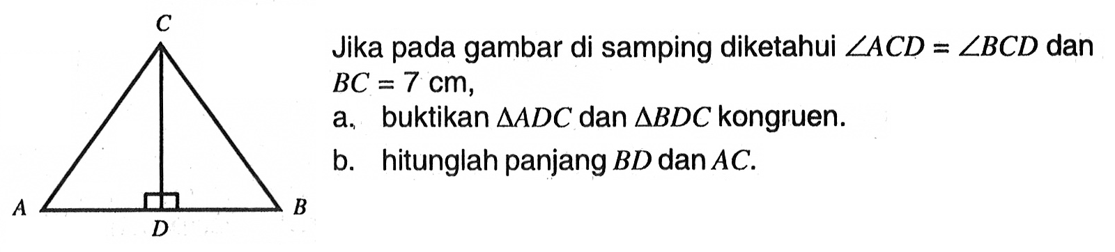 Jika pada gambar di samping diketahui  sudut ACD=sudut BCD  dan  BC=7 cm, a. buktikan  segitiga ADC  dan  segitiga BDC  kongruen. b. hitunglah panjang  BD  dan  AC. C A B D 