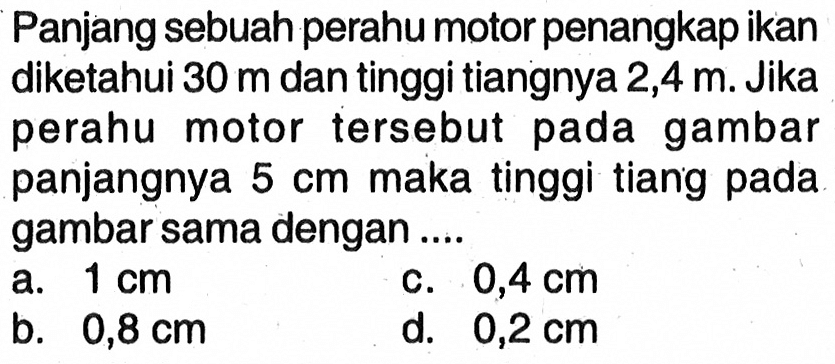 Panjang sebuah perahu motor penangkap ikan diketahui 30 m dan tinggi tiangnya 2,4 m. Jika perahu motor tersebut pada gambar panjangnya 5 cm maka tinggi tiang pada gambar sama dengan....