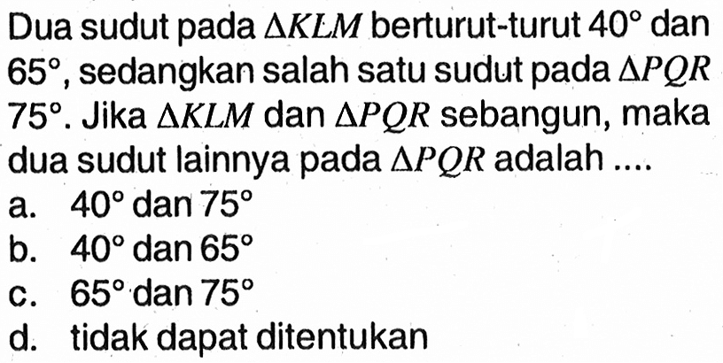 Dua sudut pada  segitiga K L M  berturut-turut  40  dan  65 , sedangkan salah satu sudut pada  segitiga P Q R   75 . Jika  segitiga K L M  dan  segitiga P Q R  sebangun, maka dua sudut lainnya pada  segitiga P Q R  adalah ....a.  40  dan  75 b.  40  dan  65 c.  65  dan  75 d. tidak dapat ditentukan