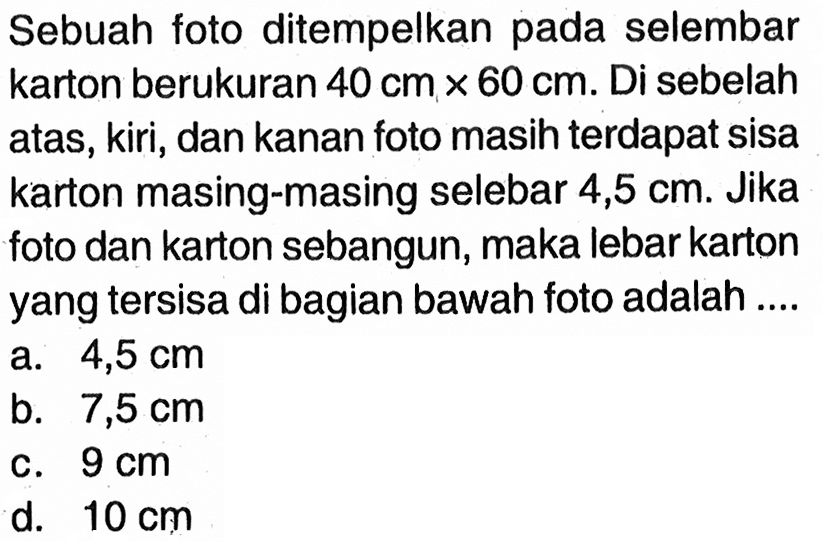 Sebuah foto ditempelkan pada selembar karton berukuran 40 cm x 60 cm. Di sebelah atas, kiri, dan kanan foto masih terdapat sisa karton masing-masing selebar 4,5 cm. Jika foto dan karton sebangun, maka lebar karton yang tersisa di bagian bawah foto adalah ....
