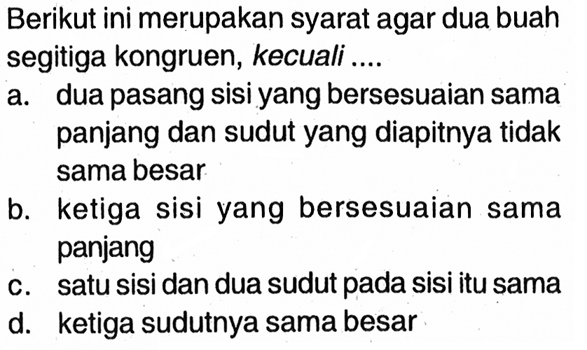 Berikut ini merupakan syarat agar dua buah segitiga kongruen, kecuali .... a. dua pasang sisi yang bersesuaian sama panjang dan sudut yang diapitnya tidak sama besar. b. ketiga sisi yang bersesuaian sama panjang c. satu sisi dan dua sudut pada sisi itu sama d. ketiga sudutnya sama besar