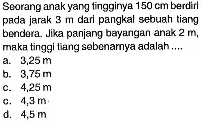 Seorang anak yang tingginya  150 cm  berdiri pada jarak  3 m  dari pangkal sebuah tiang bendera. Jika panjang bayangan anak  2 m , maka tinggi tiang sebenarnya adalah ....