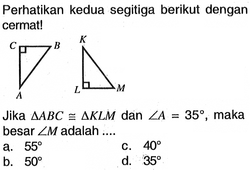 Perhatikan kedua segitiga berikut dengan cermat! C B K A L M Jika  segitiga ABC kongruen segitiga KLM dan sudut A=35, maka besar  sudut M adalah....