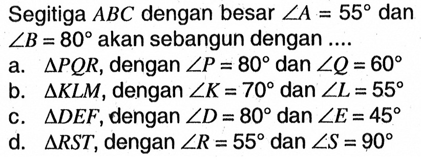 Segitiga ABC dengan besar sudut A=55 dan sudut B=80 akan sebangun dengan ....a. segitiga PQR, dengan sudut P=80 dan sudut Q=60 b. segitiga KLM, dengan sudut K=70 dan sudut L=55 c. segitiga DEF, dengan sudut D=80 dan sudut E=45 d. segitiga RST, dengan sudut R=55 dan sudut S=90 