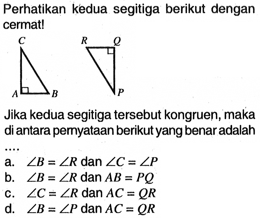 Perhatikan kedua segitiga berikut dengan cermat!C A B R Q P Jika kedua segitiga tersebut kongruen, maka di antara pernyataan berikut yang benar adalah .... a.  sudut B=sudut R dan sudut C=sudut P b.  sudut B=sudut R dan AB=PQ c.  sudut C=sudut R dan AC=QR d.  sudut B=sudut P dan AC=QR  