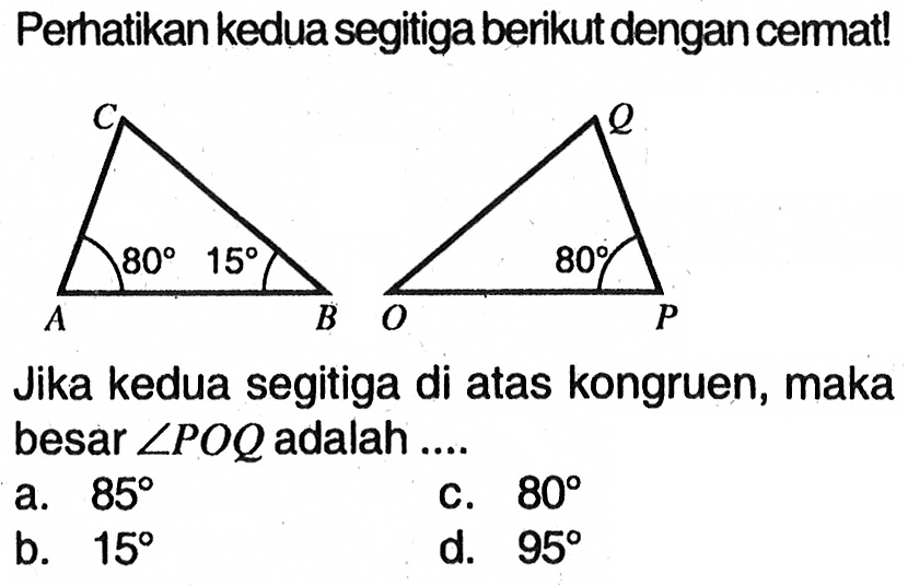 Perhatikan kedua segitiga berikut dengan cermat!A B C 80 15 O P Q 80Jika kedua segitiga di atas kongruen, maka besar  sudut POQ  adalah ....a.  85 c.  80 b.  15 d.  95 