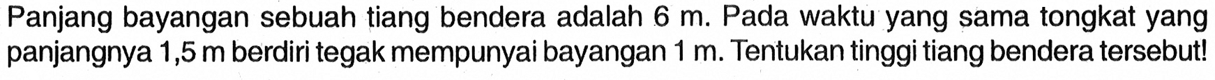 Panjang bayangan sebuah tiang bendera adalah 6 m. Pada waktu yang sama tongkat yang panjangnya 1,5 m berdiri tegak mempunyai bayangan 1 m. Tentukan tinggi tiang bendera tersebut!