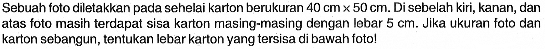 Sebuah foto diletakkan pada sehelai karton berukuran 40cmx50 cm. Di sebelah kiri, kanan, dan atas foto masih terdapat sisa karton masing-masing dengan lebar 5 cm. Jika ukuran foto dan karton sebangun, tentukan lebar karton yang tersisa di bawah foto!