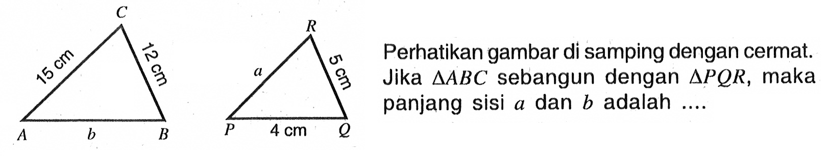 Perhatikan gambar di samping dengan cermat. Jika segitiga ABC sebangun dengan segitiga PQR, maka panjang sisi a dan b adalah .... A B C 15 cm 12 cm P Q R 4 cm 5 cm a