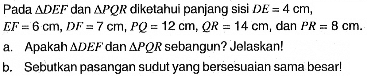 Pada  segitiga D E F  dan  segitiga P QR  diketahui panjang sisi  D E=4 cm ,  E F=6 cm, D F=7 cm, P Q=12 cm, QR=14 cm , dan  P R=8 cm .a. Apakah  segitiga D E F  dan  segitiga P QR  sebangun? Jelaskan!b. Sebutkan pasangan sudut yang bersesuaian sama besar!