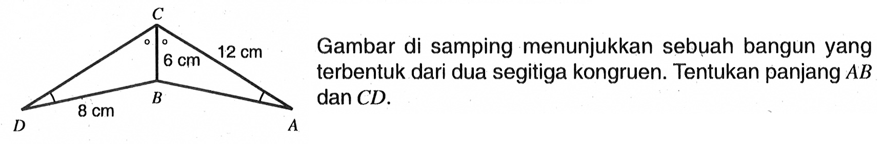 Gambar di samping menunjukkan sebuah bangun yang terbentuk dari dua segitiga kongruen. C 6 cm 12 cm D 8 cm B ATentukan panjang AB dan CD.