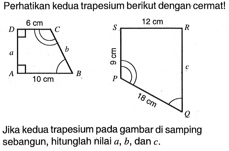 Perhatikan kedua trapesium berikut dengan cermat! ABCD 6 cm a 10 cm PQRS 12 cm 9 cm 18 cmJika kedua trapesium pada gambar di samping sebangun, hitunglah nilai a, b, dan c.