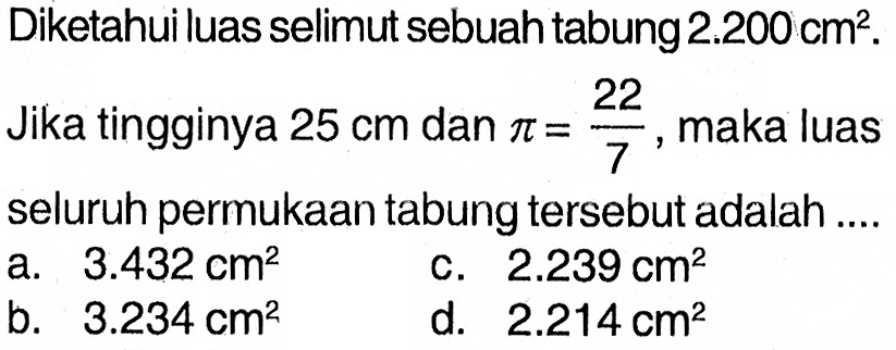 Diketahui luas selimut sebuah tabung  2.200 cm^2. Jika tingginya  25 cm  dan  pi=22/7, maka luas seluruh permukaan tabung tersebut adalah ....

