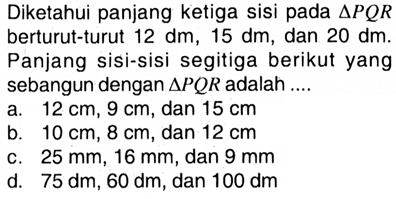 Diketahui panjang ketiga sisi pada  segitiga P Q R  berturut-turut  12 dm, 15 dm , dan  20 dm . Panjang sisi-sisi segitiga berikut yang sebangun dengan  segitiga P Q R  adalah ....