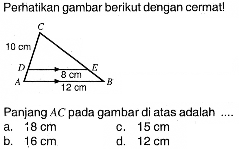 Perhatikan gambar berikut dengan cermat! C 10 cm D 8 cm E A 12 cm B Panjang AC pada gambar di atas adalah a. 18 cm b. 16 cm c. 15 cm d. 12 cm