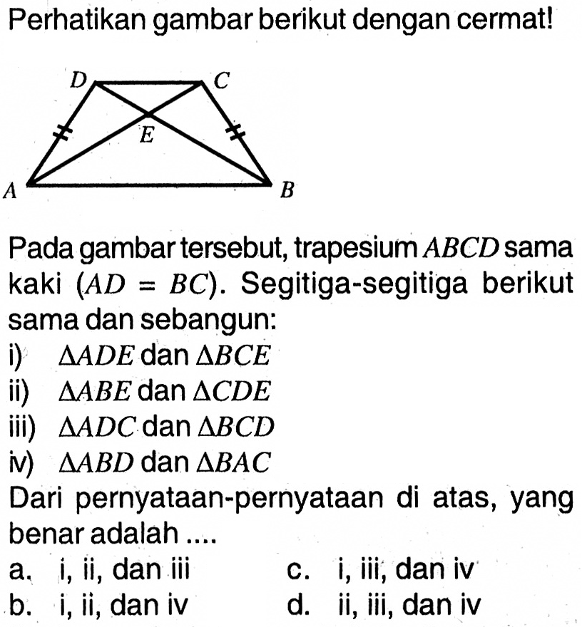 Perhatikan gambar berikut dengan cermat! Pada gambar tersebut, trapesium ABCD sama kaki (AD=BC). Segitiga-segitiga berikut sama dan sebangun: i) segitiga ADE dan segitiga BCE ii) segitiga ABE dan segitiga CDE iii) segitiga ADC dan segitiga BCD iv) segitiga ABD dan segitiga BAC Dari pernyataan-pernyataan di atas, yang benar adalah ....