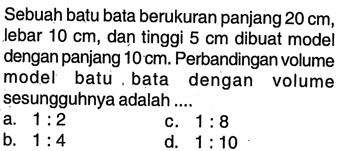 Sebuah batu bata berukuran panjang 20 cm, lebar 10 cm, dan tinggi 5 cm dibuat model dengan panjang 10 cm. Perbandingan volume model batu, bata dengan volume sesungguhnya adalah ....